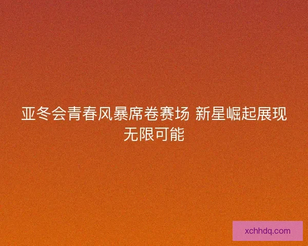亚冬会青春风暴席卷赛场 新星崛起展现无限可能