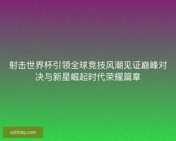 射击世界杯引领全球竞技风潮见证巅峰对决与新星崛起时代荣耀篇章