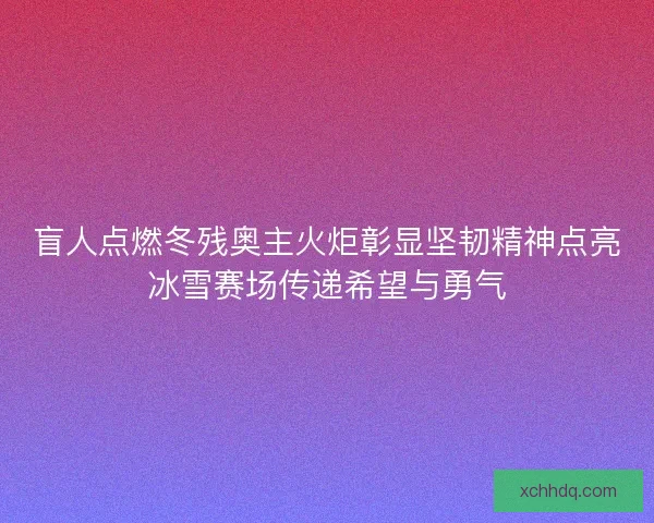 盲人点燃冬残奥主火炬彰显坚韧精神点亮冰雪赛场传递希望与勇气