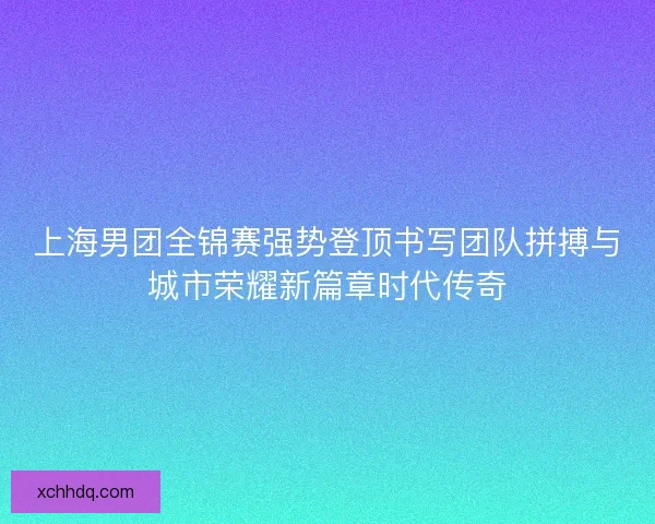 上海男团全锦赛强势登顶书写团队拼搏与城市荣耀新篇章时代传奇