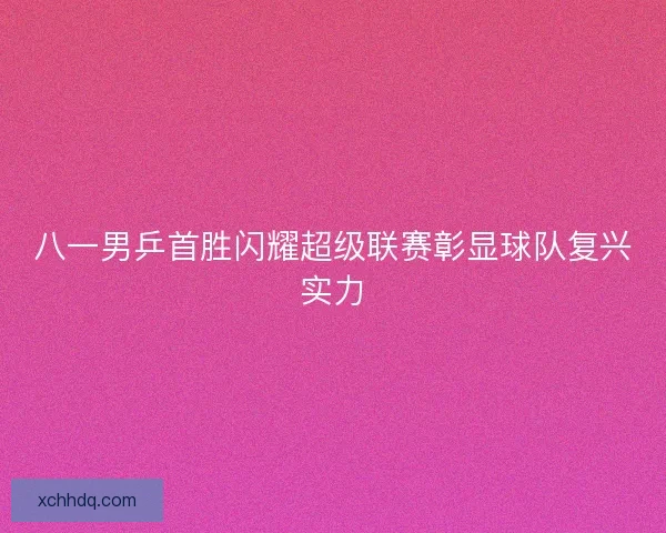 八一男乒首胜闪耀超级联赛彰显球队复兴实力