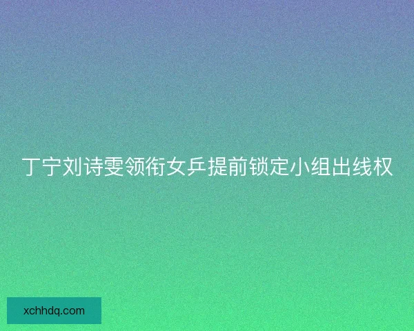 丁宁刘诗雯领衔女乒提前锁定小组出线权