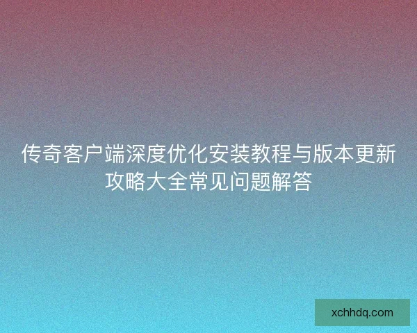 传奇客户端深度优化安装教程与版本更新攻略大全常见问题解答