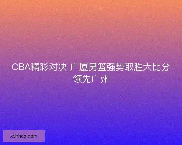 CBA精彩对决 广厦男篮强势取胜大比分领先广州