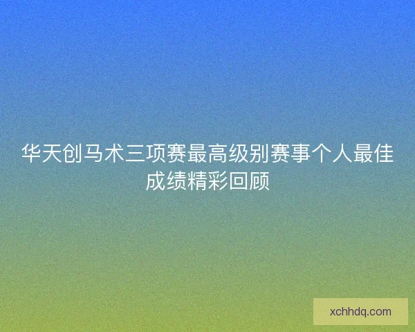 华天创马术三项赛最高级别赛事个人最佳成绩精彩回顾 华天创马术三项赛最高级别赛事个人最佳成绩精彩回顾