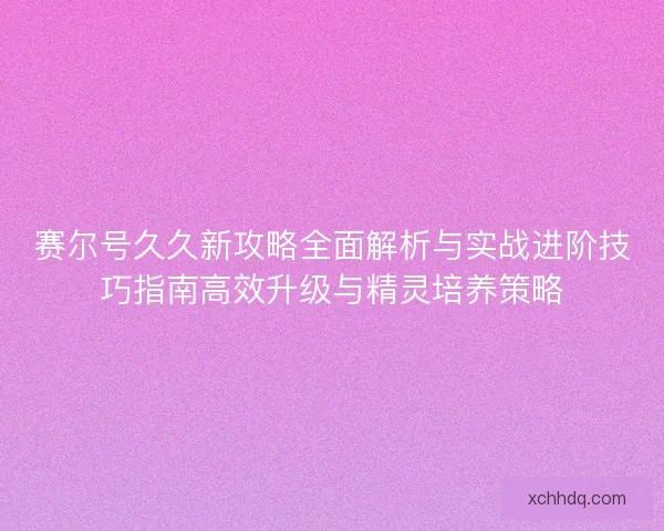 赛尔号久久新攻略全面解析与实战进阶技巧指南高效升级与精灵培养策略