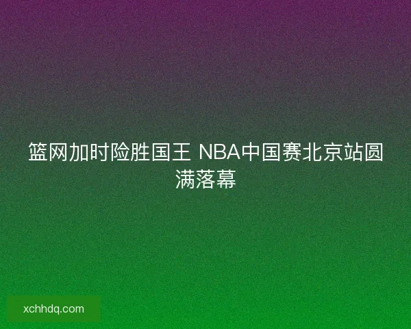 篮网加时险胜国王 NBA中国赛北京站圆满落幕