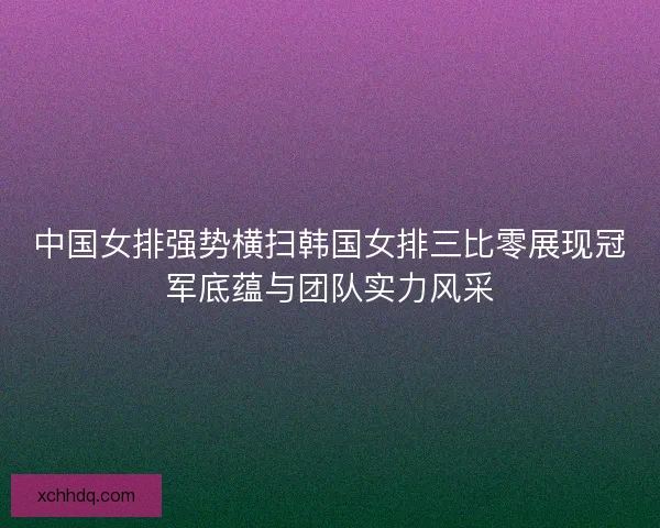 中国女排强势横扫韩国女排三比零展现冠军底蕴与团队实力风采 中国女排强势横扫韩国女排三比零展现冠军底蕴与团队实力风采