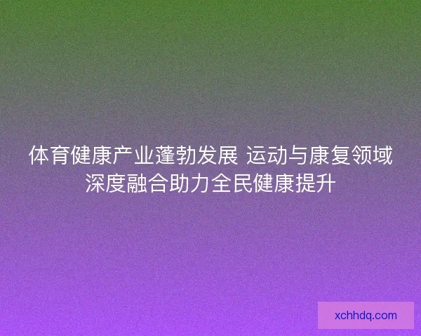 体育健康产业蓬勃发展 运动与康复领域深度融合助力全民健康提升